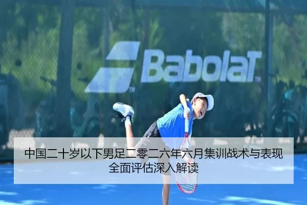 中国二十岁以下男足二零二六年六月集训战术与表现全面评估深入解读
